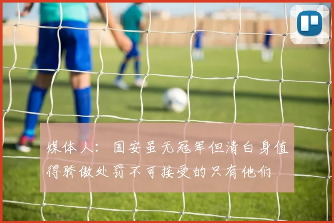 媒体人:国安虽无冠军但清白身值得骄傲处罚不可接受的只有他们