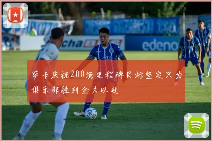 萨卡庆祝200场里程碑目标坚定只为俱乐部胜利全力以赴