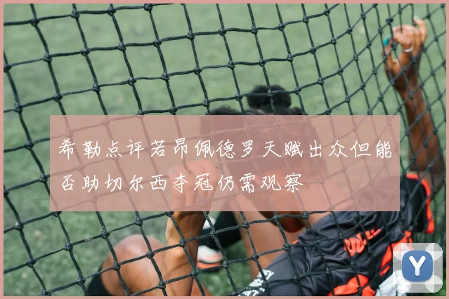 希勒点评若昂佩德罗天赋出众但能否助切尔西夺冠仍需观察