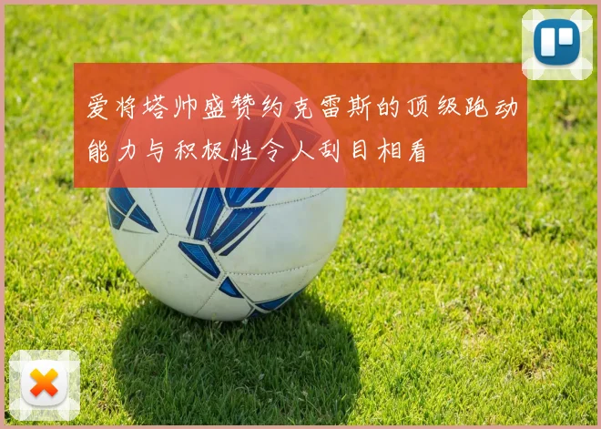 爱将塔帅盛赞约克雷斯的顶级跑动能力与积极性令人刮目相看