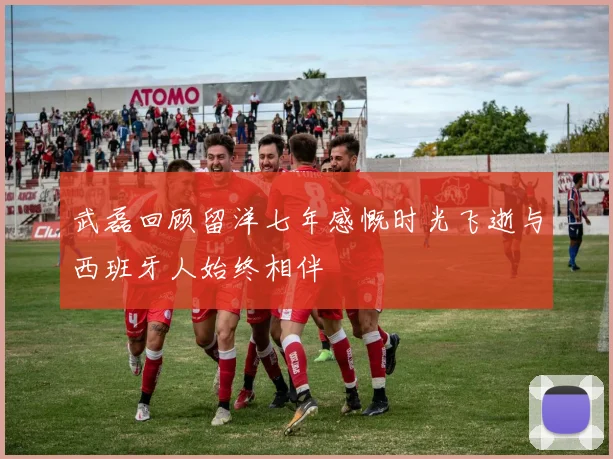 武磊回顾留洋七年感慨时光飞逝与西班牙人始终相伴