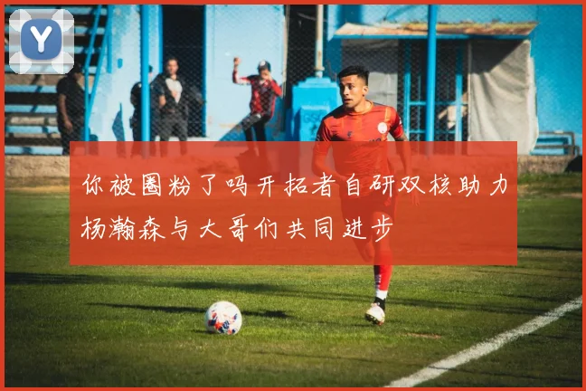 你被圈粉了吗开拓者自研双核助力杨瀚森与大哥们共同进步