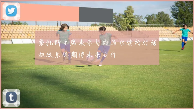 桑托斯主席表示与内马尔续约对话积极乐观期待未来合作