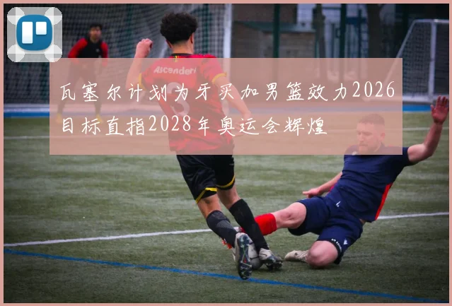 瓦塞尔计划为牙买加男篮效力2026目标直指2028年奥运会辉煌