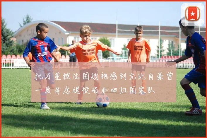 托万重披法国战袍感到无比自豪曾一度考虑退役而非回归国家队