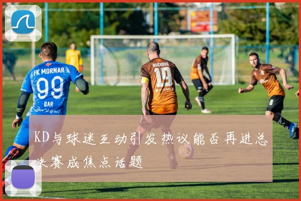 KD与球迷互动引发热议能否再进总决赛成焦点话题