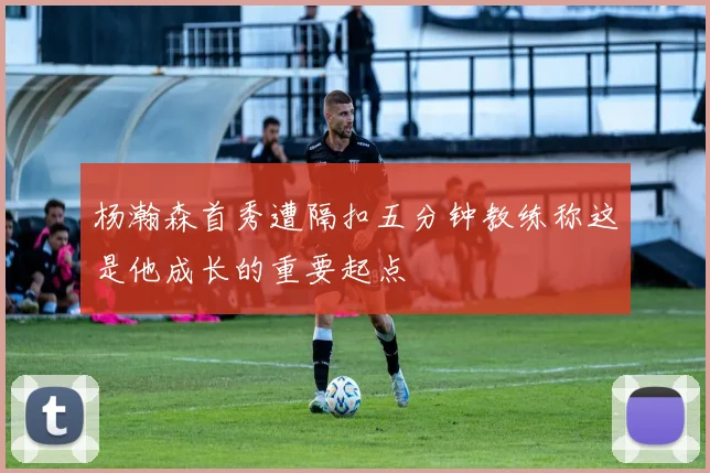 杨瀚森首秀遭隔扣五分钟教练称这是他成长的重要起点