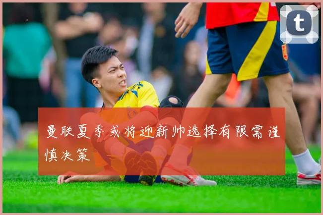 曼联夏季或将迎新帅选择有限需谨慎决策
