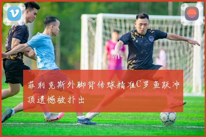 菲利克斯外脚背传球精准C罗鱼跃冲顶遗憾被扑出