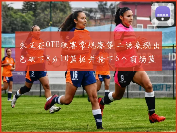 朱正在OTE联赛常规赛第二场表现出色砍下8分10篮板并抢下6个前场篮板