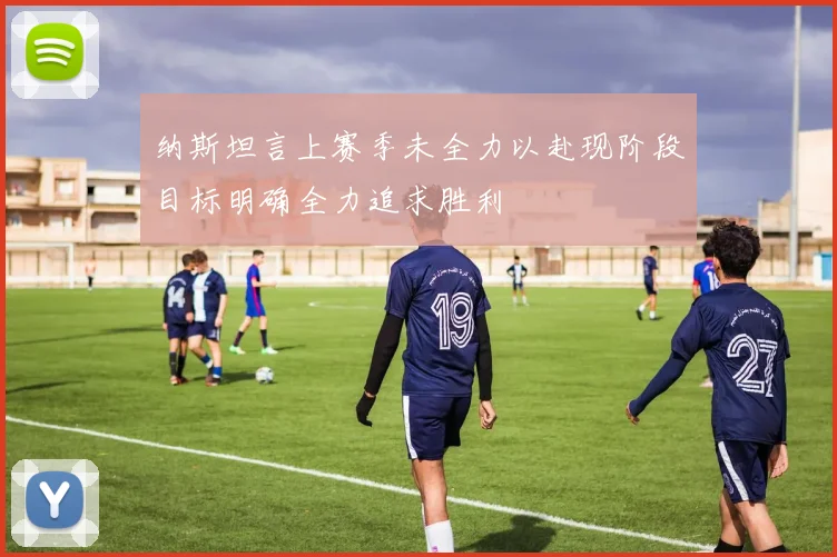 纳斯坦言上赛季未全力以赴现阶段目标明确全力追求胜利