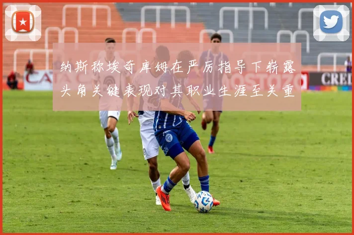纳斯称埃奇库姆在严厉指导下崭露头角关键表现对其职业生涯至关重要