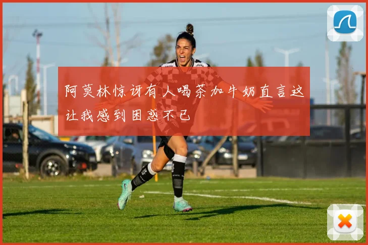 阿莫林惊讶有人喝茶加牛奶直言这让我感到困惑不已