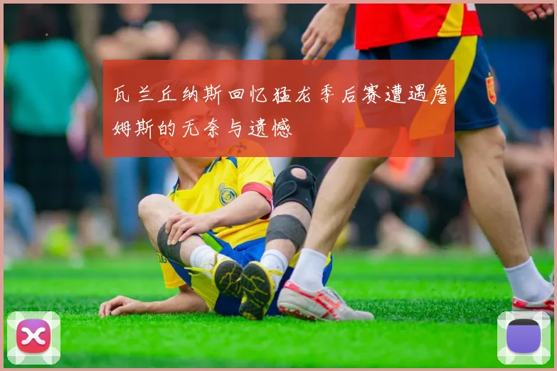 瓦兰丘纳斯回忆猛龙季后赛遭遇詹姆斯的无奈与遗憾