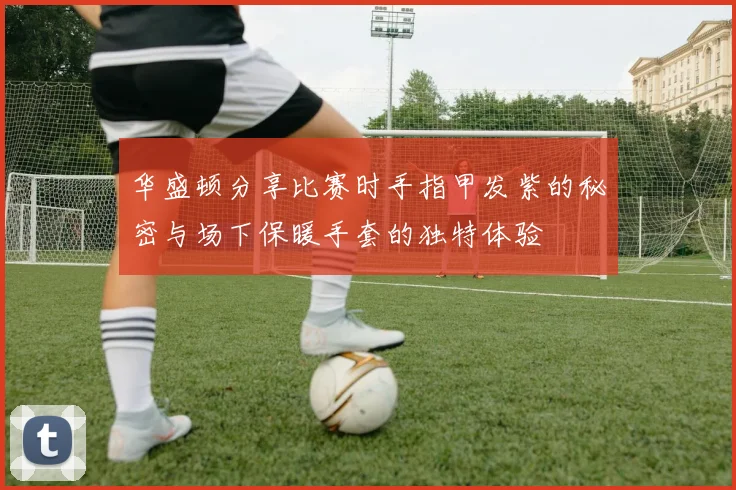 华盛顿分享比赛时手指甲发紫的秘密与场下保暖手套的独特体验