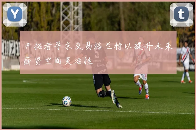 开拓者寻求交易格兰特以提升未来薪资空间灵活性