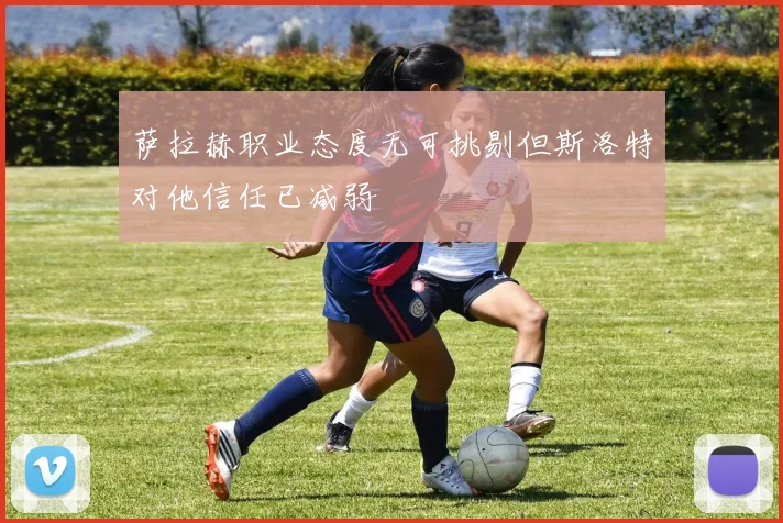 萨拉赫职业态度无可挑剔但斯洛特对他信任已减弱