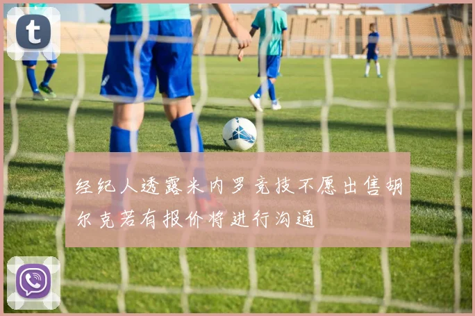 经纪人透露米内罗竞技不愿出售胡尔克若有报价将进行沟通