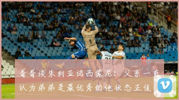 哥哥谈朱利亚诺西蒙尼：父亲一直认为弟弟是最优秀的他状态正佳