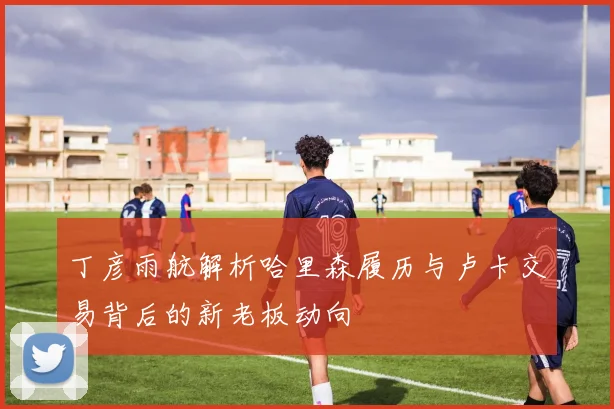 丁彦雨航解析哈里森履历与卢卡交易背后的新老板动向