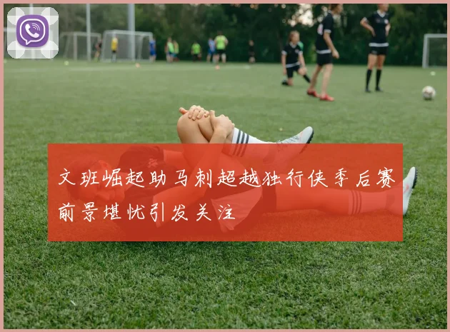 文班崛起助马刺超越独行侠季后赛前景堪忧引发关注