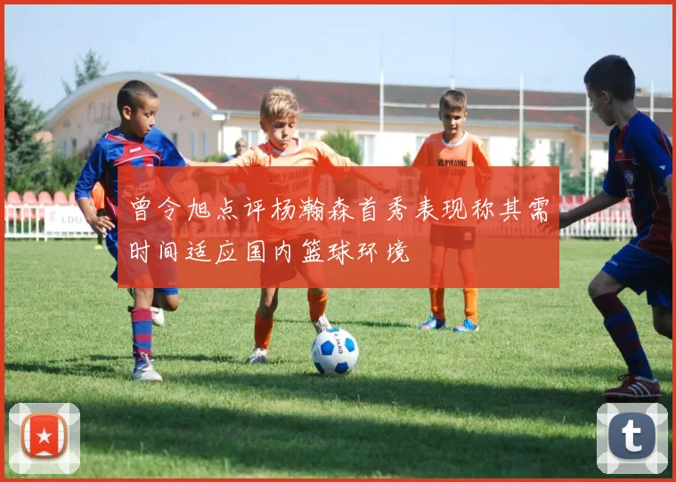 曾令旭点评杨瀚森首秀表现称其需时间适应国内篮球环境