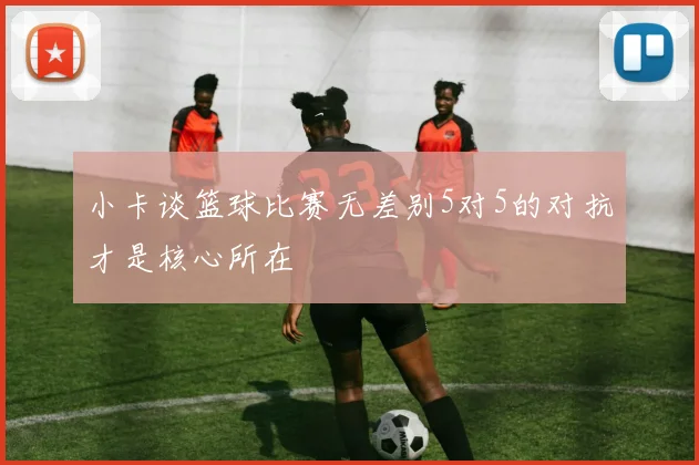 小卡谈篮球比赛无差别5对5的对抗才是核心所在