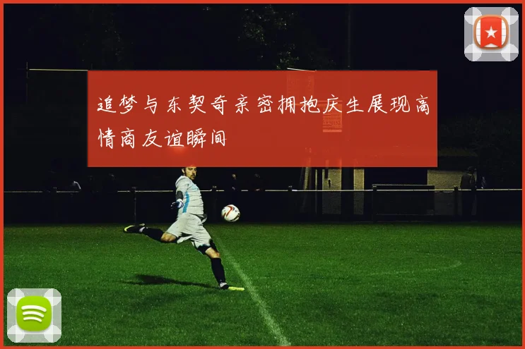 追梦与东契奇亲密拥抱庆生展现高情商友谊瞬间