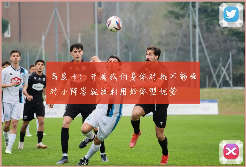 乌度卡：开局我们身体对抗不够面对小阵容就该利用好体型优势