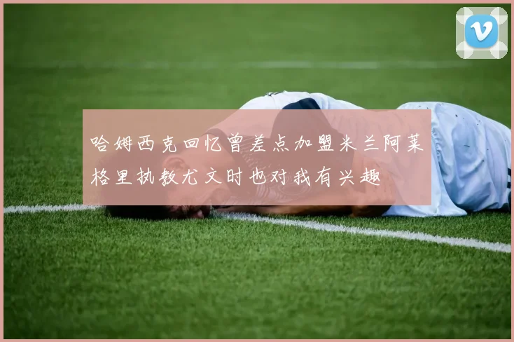 哈姆西克回忆曾差点加盟米兰阿莱格里执教尤文时也对我有兴趣