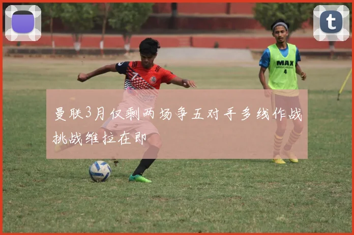 曼联3月仅剩两场争五对手多线作战挑战维拉在即