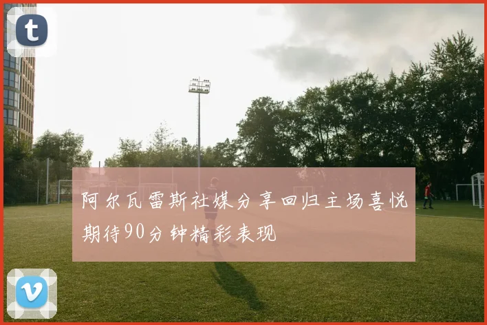 阿尔瓦雷斯社媒分享回归主场喜悦期待90分钟精彩表现