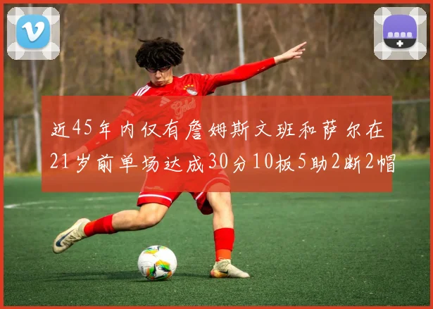 近45年内仅有詹姆斯文班和萨尔在21岁前单场达成30分10板5助2断2帽的壮举