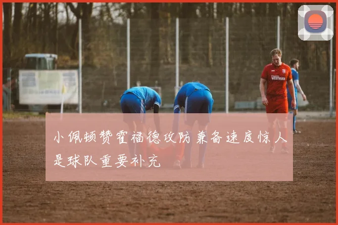 小佩顿赞霍福德攻防兼备速度惊人是球队重要补充