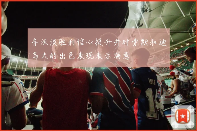 齐沃谈胜利信心提升并对索默和迪乌夫的出色表现表示满意