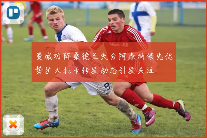 曼城对阵桑德兰失分阿森纳领先优势扩大扎卡转发动态引发关注
