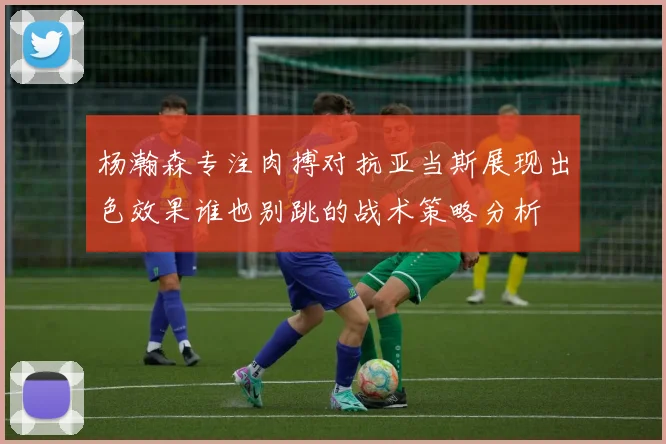 杨瀚森专注肉搏对抗亚当斯展现出色效果谁也别跳的战术策略分析