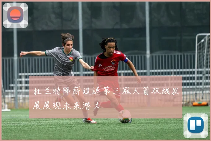 杜兰特降薪追逐第三冠火箭双线发展展现未来潜力